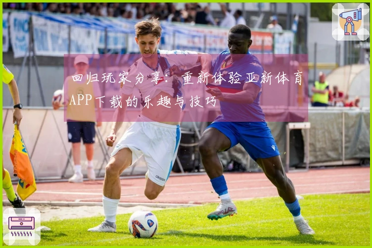 回归玩家分享：重新体验亚新体育APP下载的乐趣与技巧