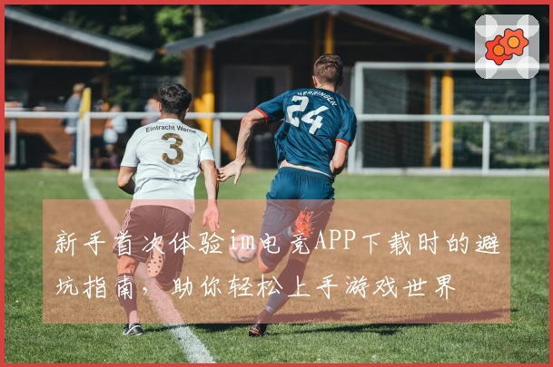 新手首次体验im电竞APP下载时的避坑指南，助你轻松上手游戏世界